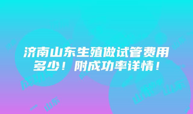 济南山东生殖做试管费用多少！附成功率详情！