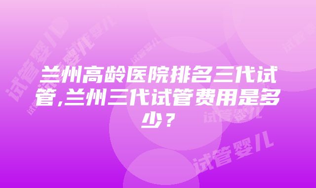 兰州高龄医院排名三代试管,兰州三代试管费用是多少？