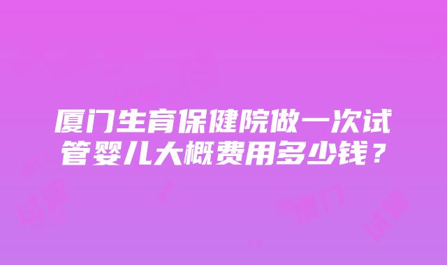 厦门生育保健院做一次试管婴儿大概费用多少钱？