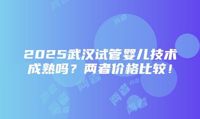 2025武汉试管婴儿技术成熟吗？两者价格比较！