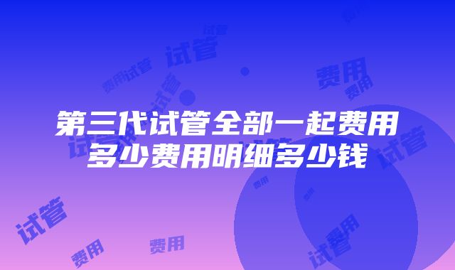 第三代试管全部一起费用多少费用明细多少钱