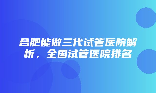 合肥能做三代试管医院解析，全国试管医院排名