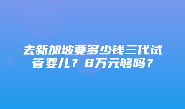 去新加坡要多少钱三代试管婴儿？8万元够吗？