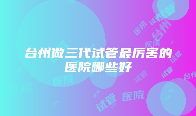 台州做三代试管最厉害的医院哪些好