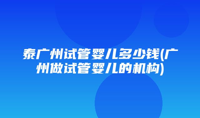 泰广州试管婴儿多少钱(广州做试管婴儿的机构)