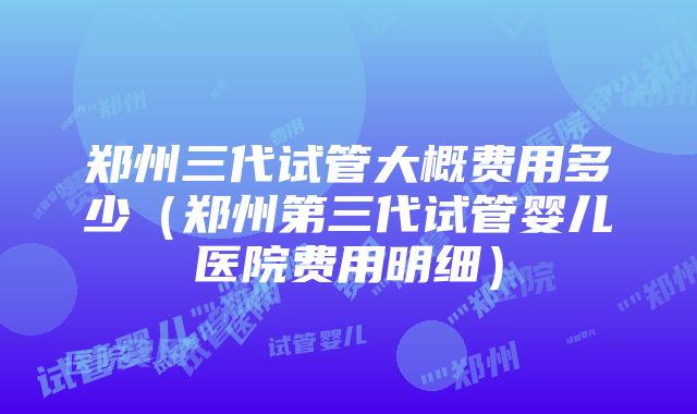 郑州三代试管大概费用多少（郑州第三代试管婴儿医院费用明细）