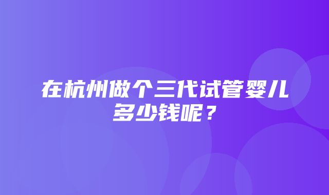 在杭州做个三代试管婴儿多少钱呢？