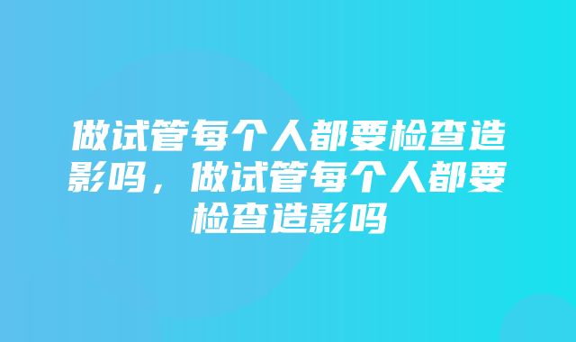 做试管每个人都要检查造影吗，做试管每个人都要检查造影吗