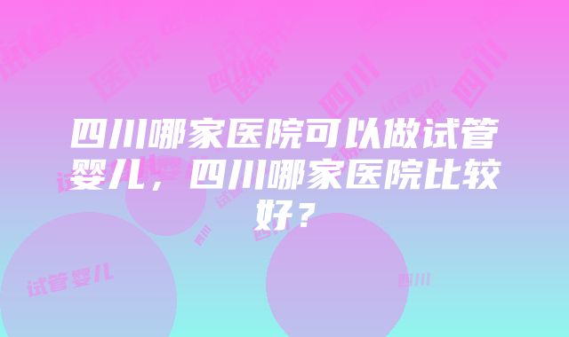 四川哪家医院可以做试管婴儿，四川哪家医院比较好？