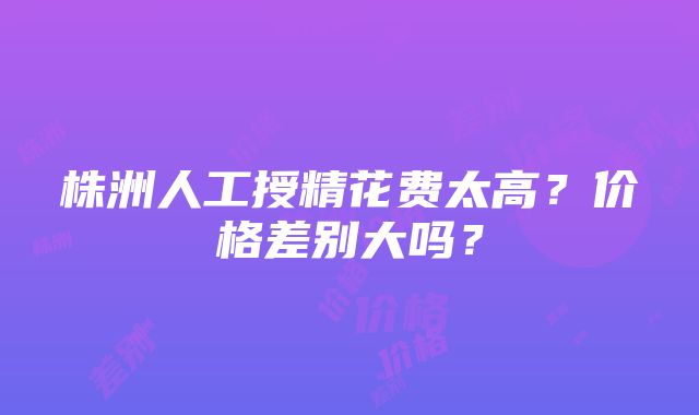 株洲人工授精花费太高？价格差别大吗？