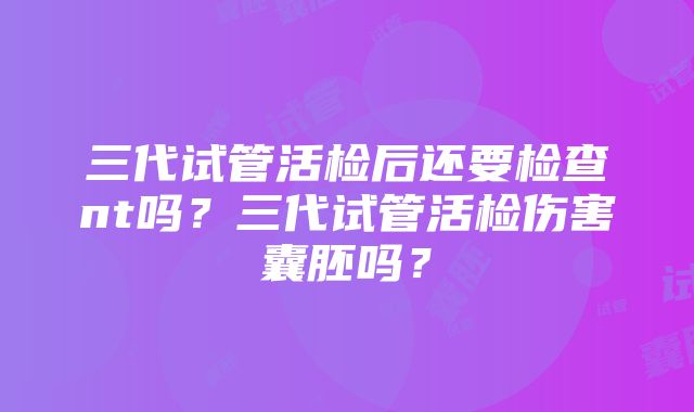 三代试管活检后还要检查nt吗？三代试管活检伤害囊胚吗？