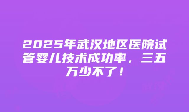 2025年武汉地区医院试管婴儿技术成功率，三五万少不了！