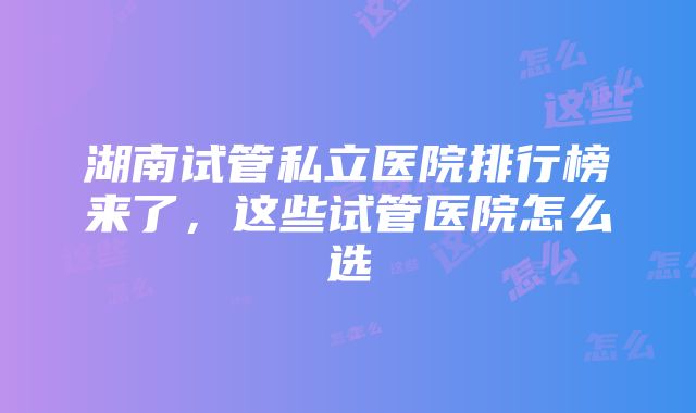 湖南试管私立医院排行榜来了，这些试管医院怎么选