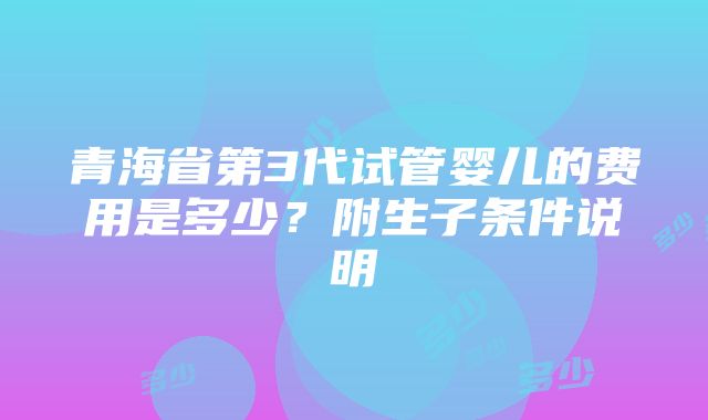 青海省第3代试管婴儿的费用是多少？附生子条件说明