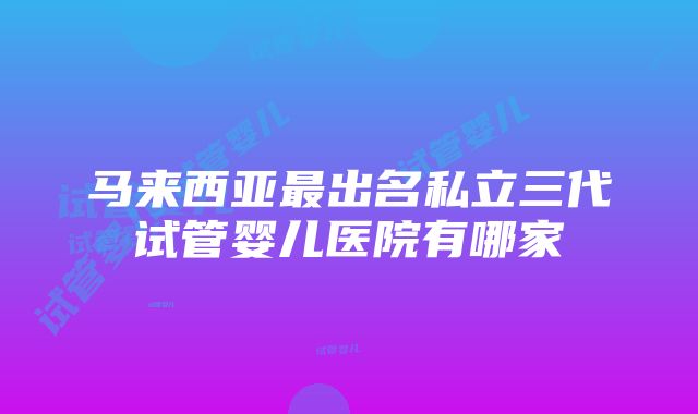 马来西亚最出名私立三代试管婴儿医院有哪家