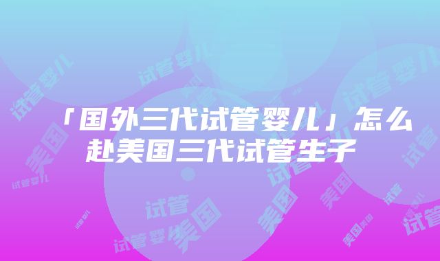 「国外三代试管婴儿」怎么赴美国三代试管生子