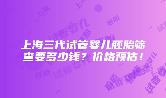 上海三代试管婴儿胚胎筛查要多少钱？价格预估！