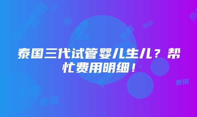 泰国三代试管婴儿生儿？帮忙费用明细！