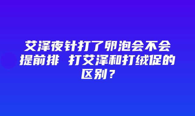 艾泽夜针打了卵泡会不会提前排 打艾泽和打绒促的区别？