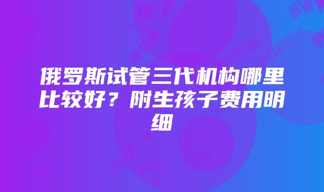 俄罗斯试管三代机构哪里比较好？附生孩子费用明细