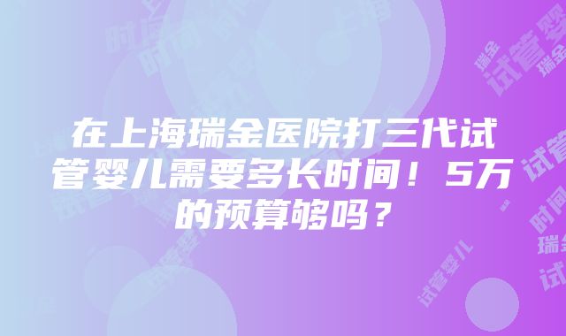 在上海瑞金医院打三代试管婴儿需要多长时间！5万的预算够吗？