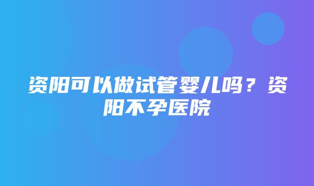 资阳可以做试管婴儿吗？资阳不孕医院