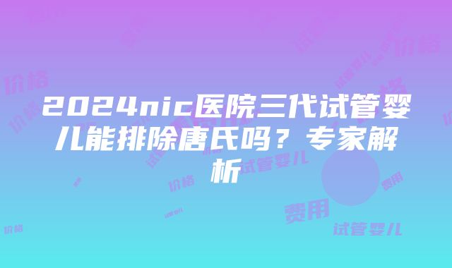 2024nic医院三代试管婴儿能排除唐氏吗？专家解析