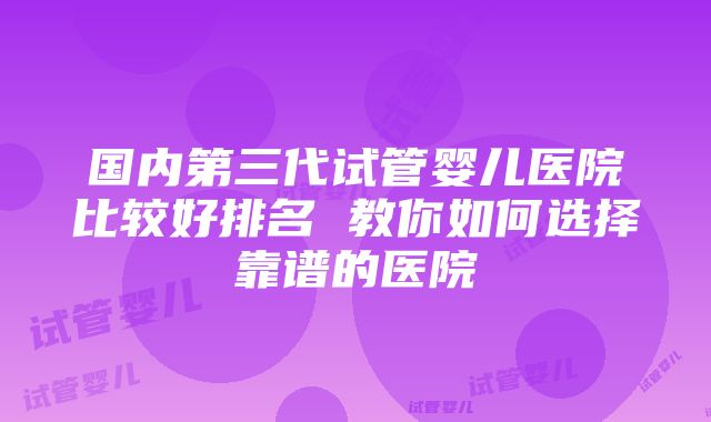 国内第三代试管婴儿医院比较好排名 教你如何选择靠谱的医院