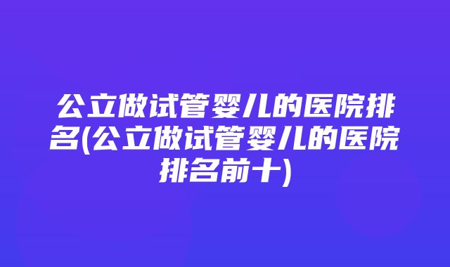 公立做试管婴儿的医院排名(公立做试管婴儿的医院排名前十)