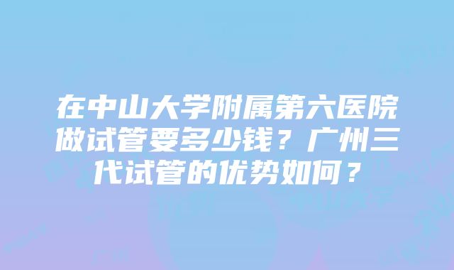 在中山大学附属第六医院做试管要多少钱？广州三代试管的优势如何？