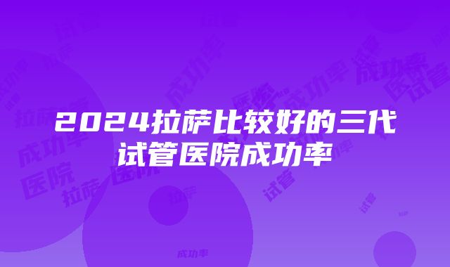 2024拉萨比较好的三代试管医院成功率