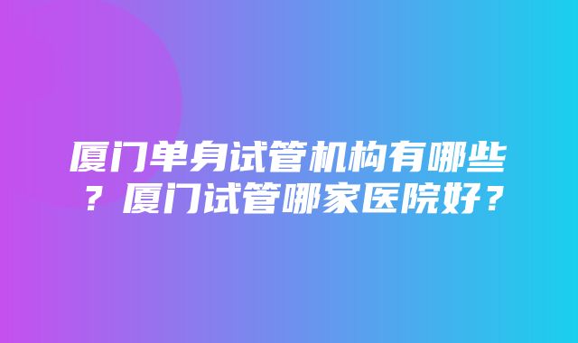 厦门单身试管机构有哪些？厦门试管哪家医院好？