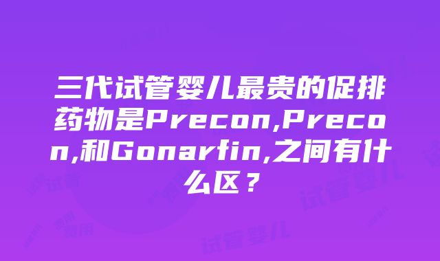 三代试管婴儿最贵的促排药物是Precon,Precon,和Gonarfin,之间有什么区？