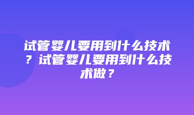 试管婴儿要用到什么技术？试管婴儿要用到什么技术做？