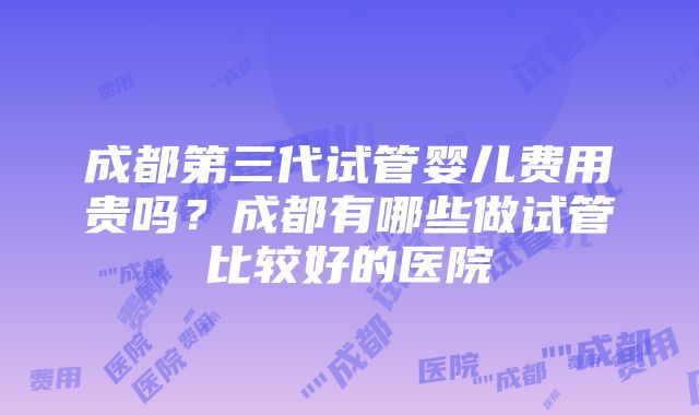 成都第三代试管婴儿费用贵吗？成都有哪些做试管比较好的医院