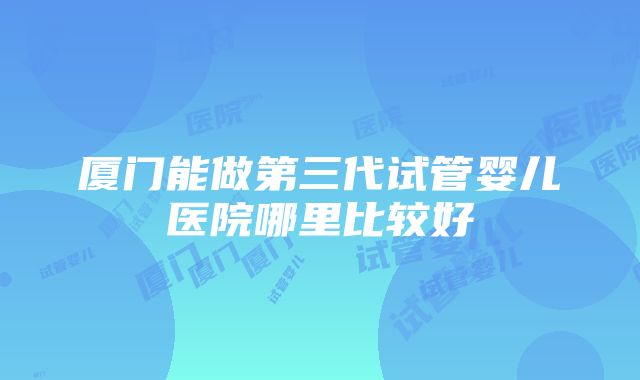 厦门能做第三代试管婴儿医院哪里比较好