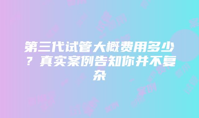 第三代试管大概费用多少？真实案例告知你并不复杂