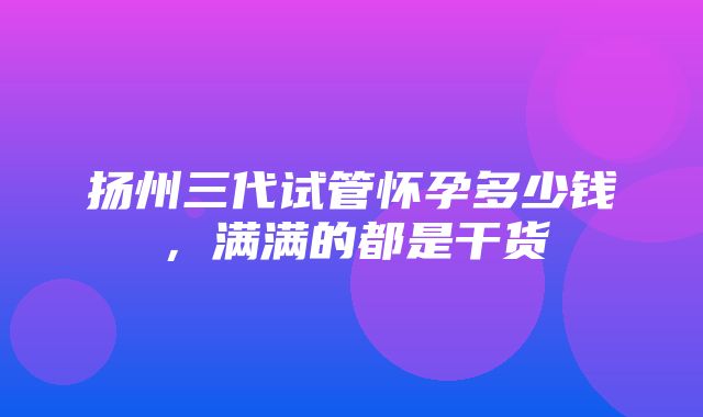 扬州三代试管怀孕多少钱，满满的都是干货