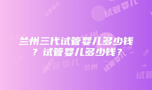 兰州三代试管婴儿多少钱？试管婴儿多少钱？