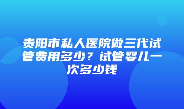 贵阳市私人医院做三代试管费用多少？试管婴儿一次多少钱