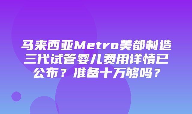 马来西亚Metro美都制造三代试管婴儿费用详情已公布？准备十万够吗？