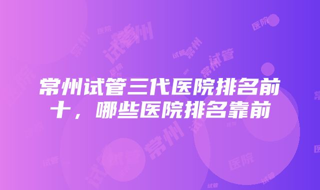 常州试管三代医院排名前十，哪些医院排名靠前