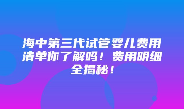 海中第三代试管婴儿费用清单你了解吗！费用明细全揭秘！