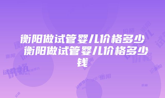 衡阳做试管婴儿价格多少 衡阳做试管婴儿价格多少钱