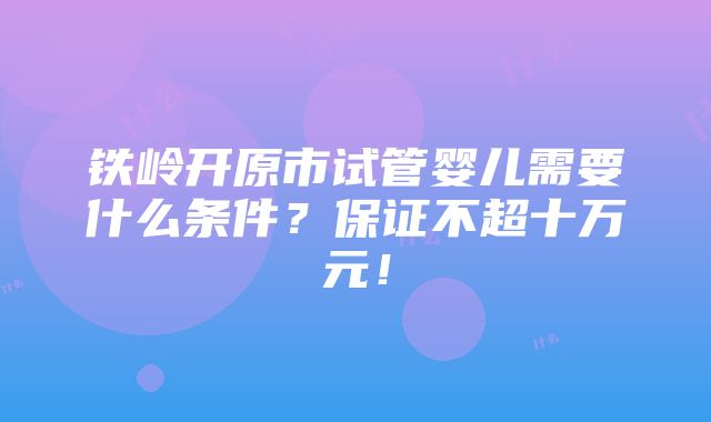 铁岭开原市试管婴儿需要什么条件？保证不超十万元！