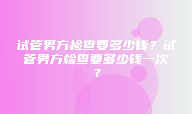 试管男方检查要多少钱？试管男方检查要多少钱一次？