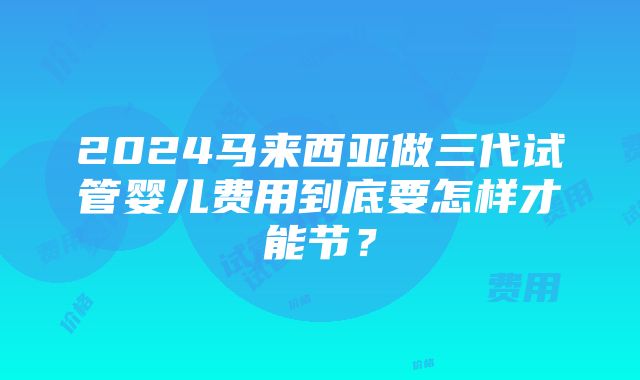 2024马来西亚做三代试管婴儿费用到底要怎样才能节？