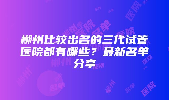 郴州比较出名的三代试管医院都有哪些？最新名单分享