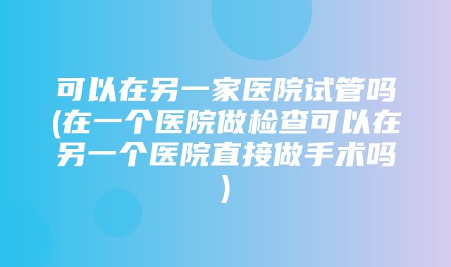 可以在另一家医院试管吗(在一个医院做检查可以在另一个医院直接做手术吗)