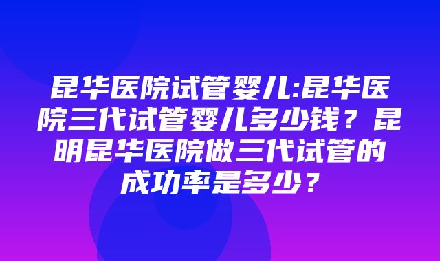 昆华医院试管婴儿:昆华医院三代试管婴儿多少钱？昆明昆华医院做三代试管的成功率是多少？